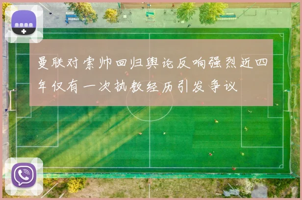 曼联对索帅回归舆论反响强烈近四年仅有一次执教经历引发争议