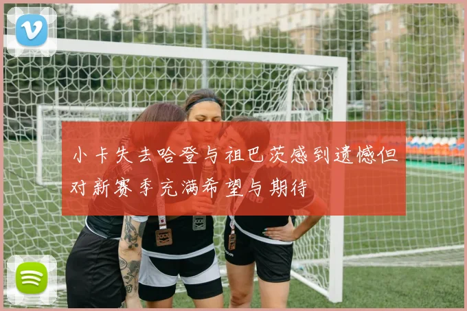 小卡失去哈登与祖巴茨感到遗憾但对新赛季充满希望与期待