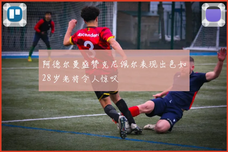 阿德尔曼盛赞克尼佩尔表现出色如28岁老将令人惊叹