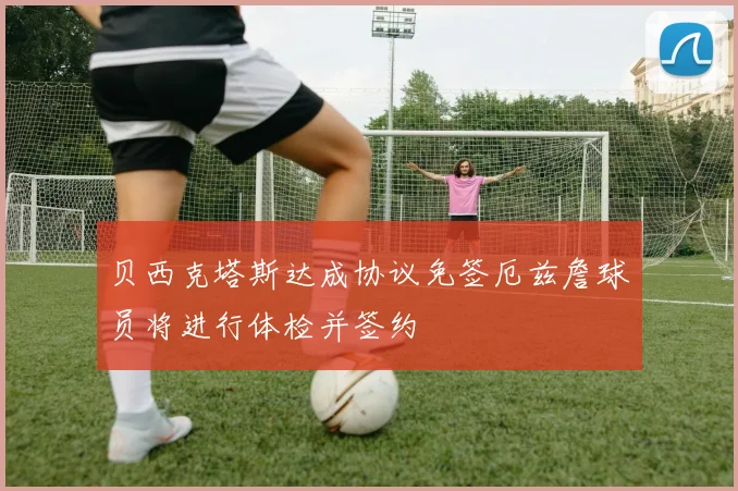 贝西克塔斯达成协议免签厄兹詹球员将进行体检并签约