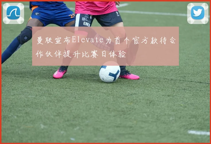 曼联宣布Elevate为首个官方款待合作伙伴提升比赛日体验