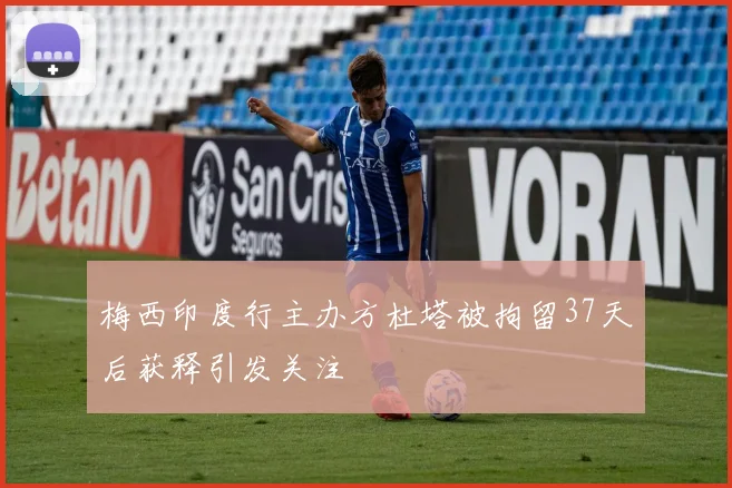 梅西印度行主办方杜塔被拘留37天后获释引发关注