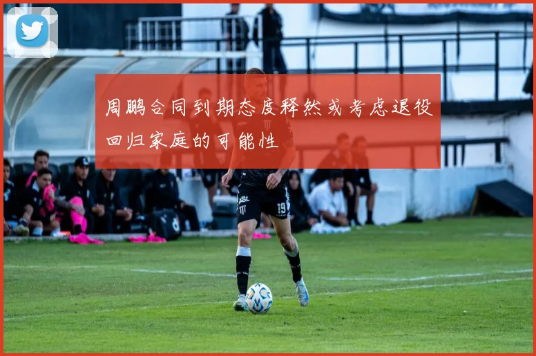 周鹏合同到期态度释然或考虑退役回归家庭的可能性