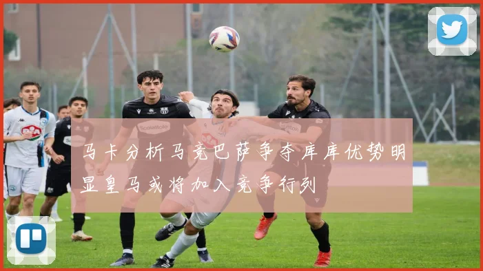 马卡分析马竞巴萨争夺库库优势明显皇马或将加入竞争行列