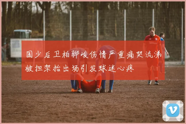 国少后卫柏骅峻伤情严重痛哭流涕被担架抬出场引发球迷心疼