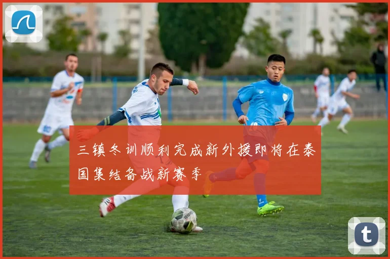 三镇冬训顺利完成新外援即将在泰国集结备战新赛季