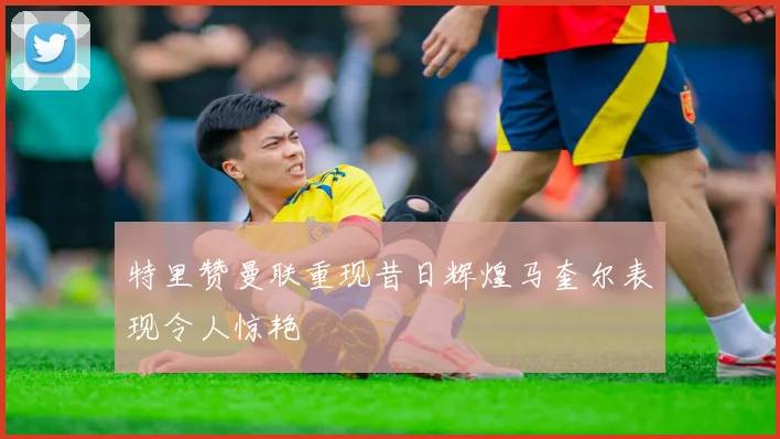 特里赞曼联重现昔日辉煌马奎尔表现令人惊艳