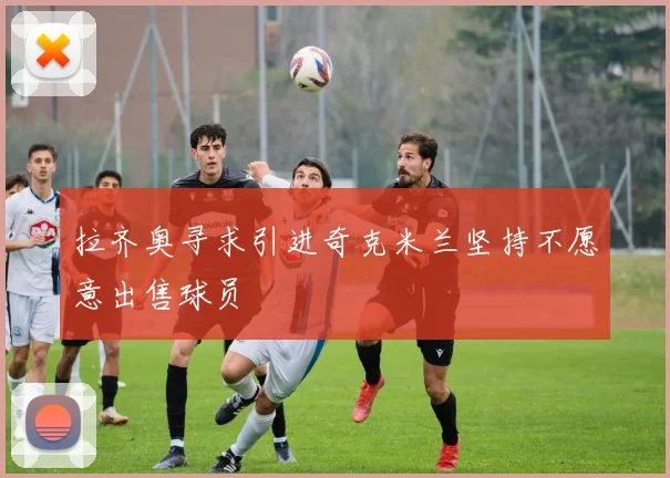 拉齐奥寻求引进奇克米兰坚持不愿意出售球员