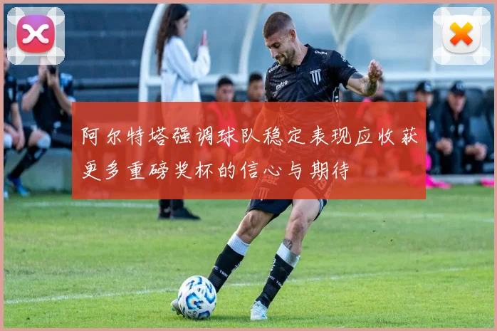 阿尔特塔强调球队稳定表现应收获更多重磅奖杯的信心与期待