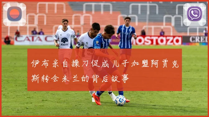 伊布亲自操刀促成儿子加盟阿贾克斯转会米兰的背后故事