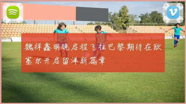 魏祥鑫明晚启程飞往巴黎期待在欧塞尔开启留洋新篇章
