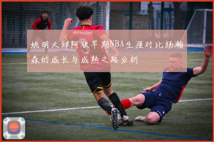 姚明大郅阿联早期NBA生涯对比杨瀚森的成长与成熟之路分析