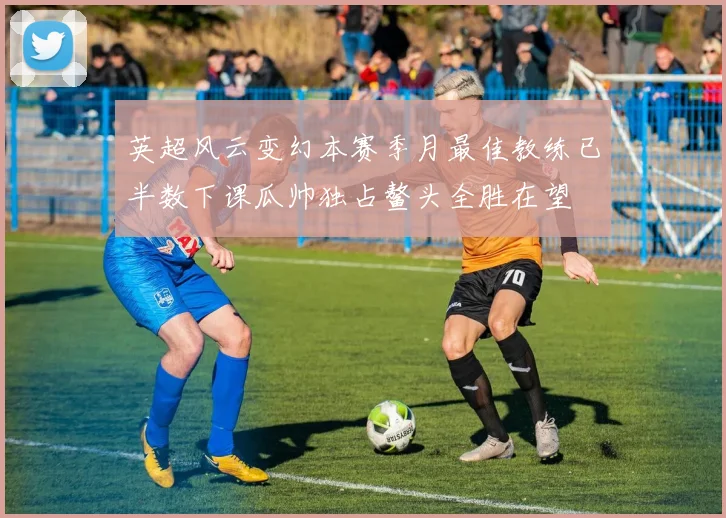英超风云变幻本赛季月最佳教练已半数下课瓜帅独占鳌头全胜在望