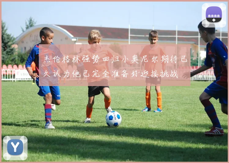 杰伦格林强势回归小奥尼尔期待已久认为他已完全准备好迎接挑战