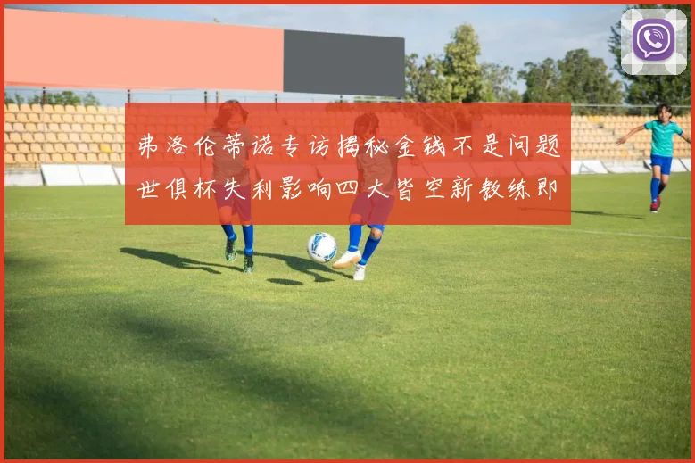 弗洛伦蒂诺专访揭秘金钱不是问题世俱杯失利影响四大皆空新教练即将到来