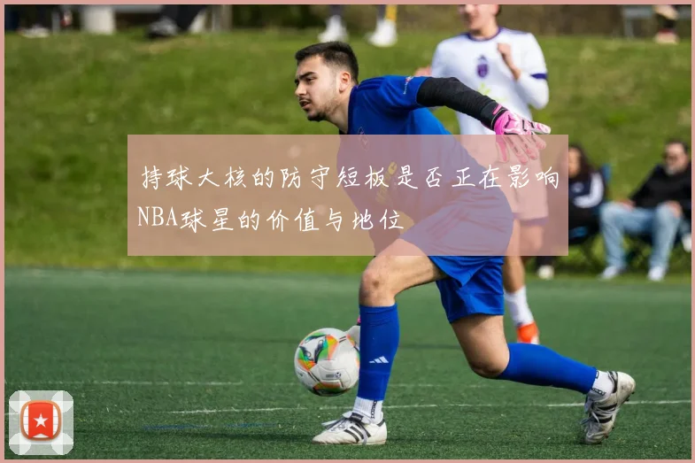 持球大核的防守短板是否正在影响NBA球星的价值与地位
