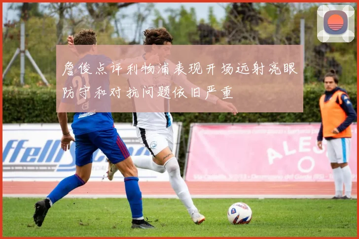 詹俊点评利物浦表现开场远射亮眼防守和对抗问题依旧严重