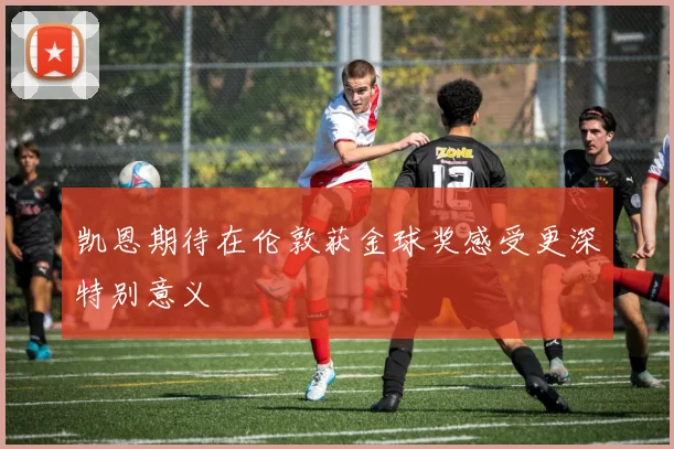 凯恩期待在伦敦获金球奖感受更深特别意义