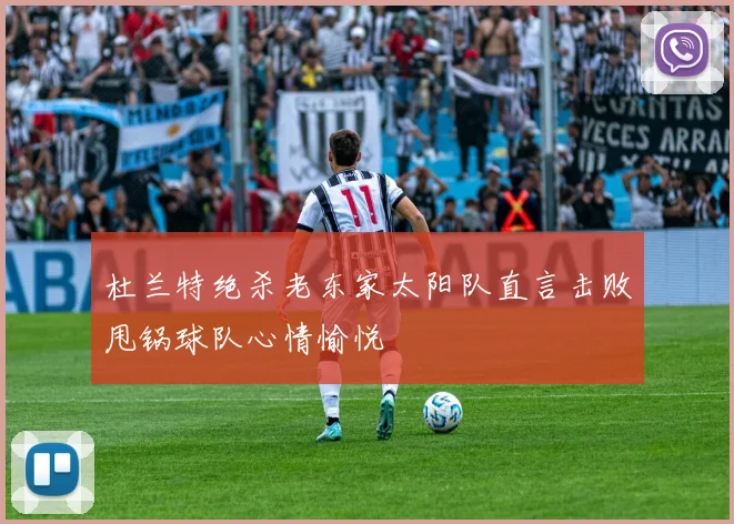 杜兰特绝杀老东家太阳队直言击败甩锅球队心情愉悦