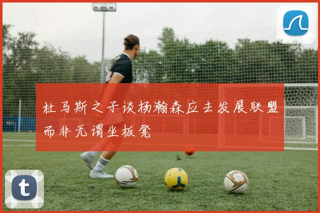 杜马斯之子谈杨瀚森应去发展联盟而非无谓坐板凳